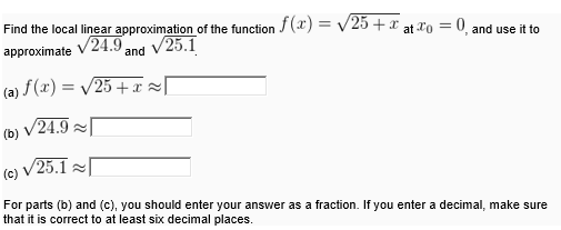 Find the local linear approximation of the function f(x) = v25 + x at Xo = 0 and use it to
approximate
V24.9,
and V25.1
(a) f(x) = /25 +x =[
(b) V24.9
(c)
V25.1
For parts (b) and (c), you should enter your answer as a fraction. If you enter a decimal, make sure
that it is correct to at least six decimal places.
