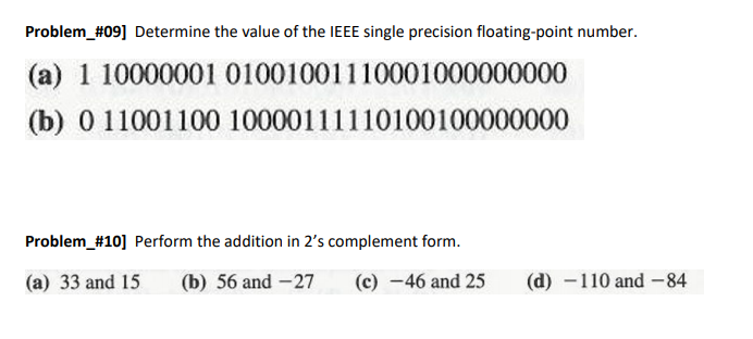 Problem_#09] Determine the value of the IEEE single precision floating-point number.
(a) 1 10000001 01001001110001000000000
(b) 0 11001100 10000111110100100000000
Problem_#10] Perform the addition in 2's complement form.
(a) 33 and 15
(b) 56 and -27
(c) -46 and 25
(d) -110 and -84
