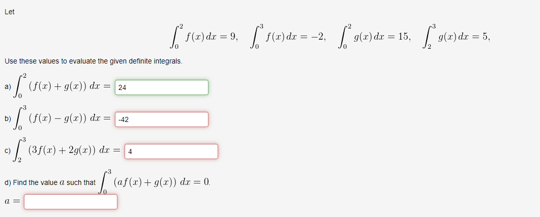 Let
| f(x) dr = 9,
f(x) dr = –2,
g(x) dx = 15,
g(x) dx = 5,
Use these values to evaluate the given definite integrals.
»/ (f(x)+g(x)) dx = [ 24
a)
b)/ (f(x) – g(x)) dx = -42
of
-)/ (3f(x)+ 2g(x)) dx = [4
c)
(af(x)+ g(x)) dx = 0.
d) Find the value a such that
a =
