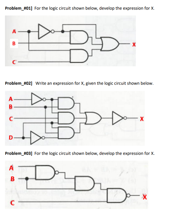 Problem_#01] For the logic circuit shown below, develop the expression for X.
A
Problem_#02] Write an expression for X, given the logic circuit shown below.
A
B
Problem_#03] For the logic circuit shown below, develop the expression for X.
A
C
