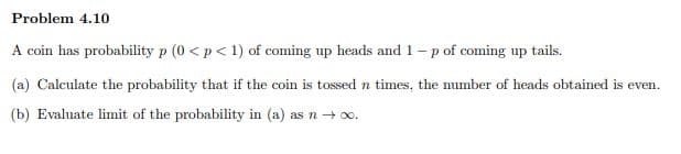 Problem 4.10
A coin has probability p (0 < p< 1) of coming up heads and 1- p of coming up tails.
(a) Calculate the probability that if the coin is tossed n times, the number of heads obtained is even.
(b) Evaluate limit of the probability in (a) as n-o.
