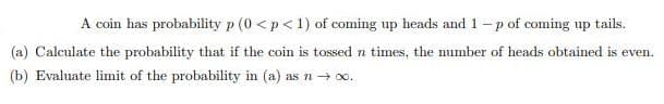 A coin has probability p (0 <p<1) of coming up heads and 1- p of coming up tails.
(a) Calculate the probability that if the coin is tossed n times, the number of heads obtained is even.
(b) Evaluate limit of the probability in (a) as n 0o.
