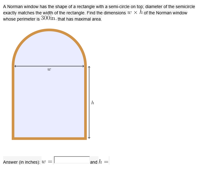 A Norman window has the shape of a rectangle with a semi-circle on top; diameter of the semicircle
exactly matches the width of the rectangle. Find the dimensions w × h of the Norman window
whose perimeter is 300in. that has maximal area.
w
h

