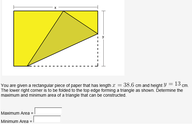 13 cm.
You are given a rectangular piece of paper that has length x = 38.6 cm and height Y =
The lower right corner is to be folded to the top edge forming a triangle as shown. Determine the
maximum and minimum area of a triangle that can be constructed.
