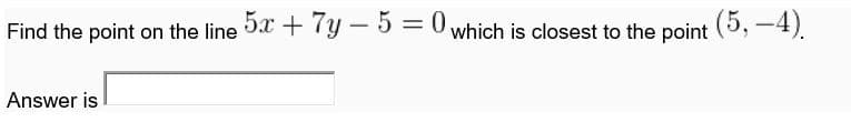 Find the point on the line 0 + 7y - 5 =0 which is closest to the point (5, -4).
||
Answer is
