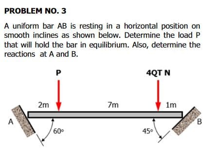 PROBLEM NO. 3
A uniform bar AB is resting in a horizontal position on
smooth inclines as shown below. Determine the load P
that will hold the bar in equilibrium. Also, determine the
reactions at A and B.
P
4QT N
2m
7m
1m
A
B
60°
450
