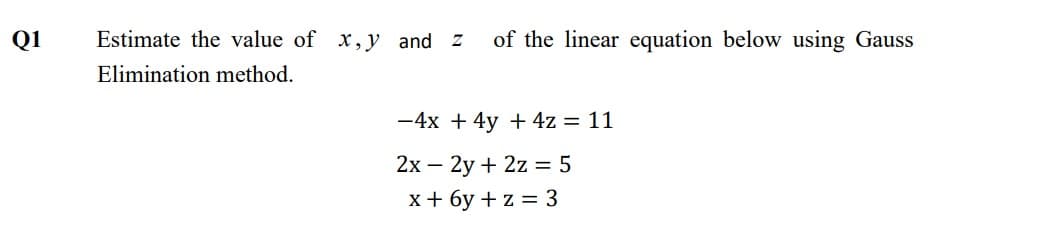 Q1
Estimate the value of x, y and Z
of the linear equation below using Gauss
Elimination method.
-4x + 4y + 4z = 11
2x – 2y + 2z = 5
x+ 6y + z = 3
