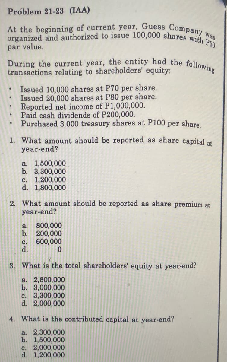 During the current year, the entity had the following
At the beginning of current year, Guess Company was
organized and authorized to issue 100,000 shares with P50
Próblem 21-23 (IAA)
par value.
transactions relating to shareholders' equity:
Issued 10,000 shares at P70 per share.
Issued 20,000 shares at P80 per share.
Reported net income of P1,000,000.
Paid cash dividends of P200,000.
Purchased 3,000 treasury shares at P100 per share.
1. What amount should be reported as share capital at
year-end?
a. 1,500,000
b. 3,300,000
c. 1,200,000
d. 1,800,000
2. What amount should be reported as share premium at
year-end?
800,000
b. 200,000
600,000
a.
C.
d.
3. What is the total shareholders' equity at year-end?
a. 2,800,000
b. 3,000,000
c. 3,300,000
d. 2,000,000
4. What is the contributed capital at year-end?
a. 2,300,000
b. 1,500,000
c. 2,000,000
d. 1,200,000
