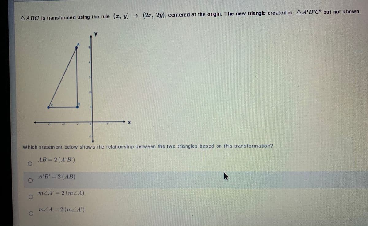 AABC is trans formed using the rule (z, y) (2I, 2y), centered at the origin. The new triangle created is AA'B'C' but not shown.
Which statem ent below shows the relationship between the two triangles based on this transformation?
AB = 2 (A'B')
A'B = 2 (AB)
mLA' = 2 (mLA)
mZA = 2 (mLA')
