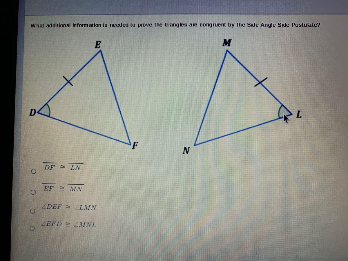 What additional inform ation is needed to prove the triangles are congruent by the Side-Angle-Side Postulate?
E
D<
F
DF LNV
EF MN
ZDEF / LMN
ZEFD /MNL
