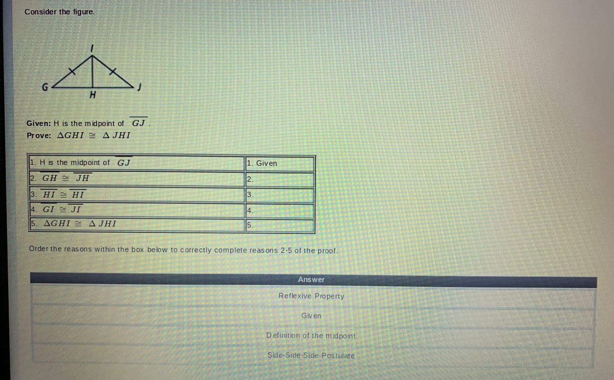 Consider the figure.
H.
Given: H is the midpoint of GJ
Prove: AGHI AJHI
1. H is the midpoint of
GJ
1. Given
2. GH JH
2.
3. HI HI
3.
4. GI JI
4.
5. AGHI A JHI
A JHI
5.
Order the reas ons within the box below to correctly complete reasons 2-5 of the proof.
Answer
Reflexive Property
Given
Definition of the midpoint
Side-Side-Side Postulate
