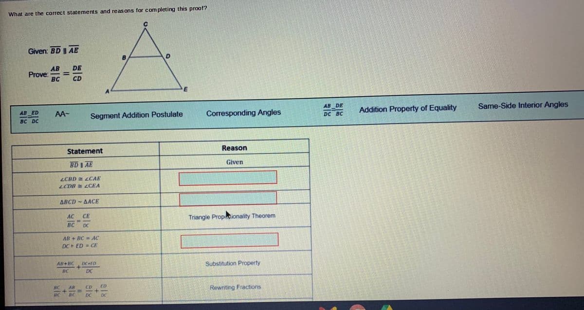 What are the correct statements and reas ons for com pleting this proof?
Given: BD || AE
B
AB
Prove:
BC
DE
CD
AB DE
Same-Side Interior Angles
Addition Property of Equality
AB ED
AA-
Segment Addition Postulate
Corresponding Angles
DC BC
Reason
Statement
Given
BD I AE
ZCBD LCAE
LCDB LCEA
ARCD AACE
AC
CE
Trangle PropuTionality Theorem
BC
DC
AB + BC=AC
DC+ ED = CE
Substitution Property
DC+ED
+.
BC
AB+BC
DC
AR
ED
Rewnting Fractions
BC
