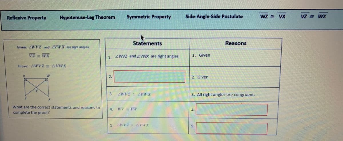 Reflexive Property
Hypotenuse-Leg Theorem
Symmetric Property
Side-Angle-Side Postulate
WZ VX
VZ WX
Statements
Reasons
Given: WVZ and ZVWX are right angles.
VZ e WX
ZWVZ and ZVWX are right angles
1. Given
1.
Prove: AWVZ AVWX
W
2.
2. Given
3. WVZ WX
3. All right angles are congruent.
What are the correct statements and reasons to
WV VW
complete the proof?
5. AWVZ
X.MAY 2AMV
5.
4.
4.
