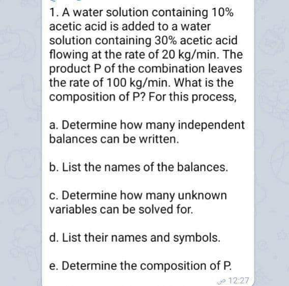 1. A water solution containing 10%
acetic acid is added to a water
solution containing 30% acetic acid
flowing at the rate of 20 kg/min. The
product P of the combination leaves
the rate of 100 kg/min. What is the
composition of P? For this process,
a. Determine how many independent
balances can be written.
b. List the names of the balances.
c. Determine how many unknown
variables can be solved for.
d. List their names and symbols.
e. Determine the composition of P.
o 12:27
