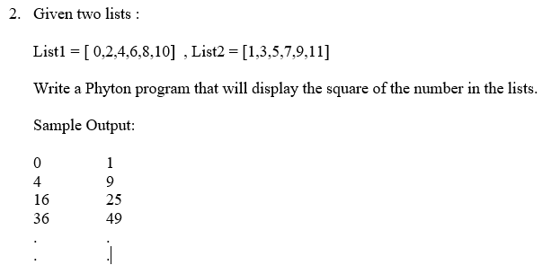 2. Given two lists :
List1 = [ 0,2,4,6,8,10] , List2 = [1,3,5,7,9,11]
Write a Phyton program that will display the square of the number in the lists.
Sample Output:
1
4
9
16
25
36
49
