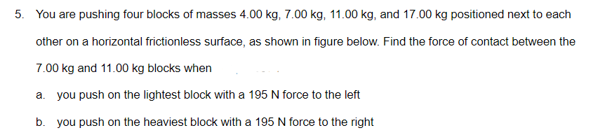 5. You are pushing four blocks of masses 4.00 kg, 7.00 kg, 11.00 kg, and 17.00 kg positioned next to each
other on a horizontal frictionless surface, as shown in figure below. Find the force of contact between the
7.00 kg and 11.00 kg blocks when
a. you push on the lightest block with a 195 N force to the left
b. you push on the heaviest block with a 195 N force to the right
