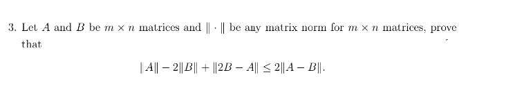 3. Let A and B be m x n matrices and || · || be any matrix norm for m x n matrices, prove
that
| | – 2||B|| + ||2B – A|| < 2||A – B||.

