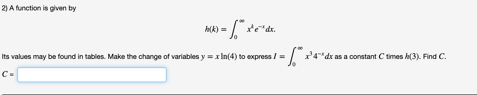 2) A function is given by
00
x* e=*dx.
*e*dx.
h(k)
00
Its values may be found in tables. Make the change of variables y = x In(4) to express I =
x34-*dx
as a constant C times h(3). Find C.

