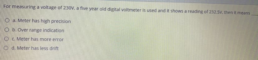 For measuring a voltage of 230V, a five year old digital voltmeter is used and it shows a reading of 232.5V, then it means
O a. Meter has high precision
O b. Over range indication
O C. Meter has more error
O d. Meter has less drift
