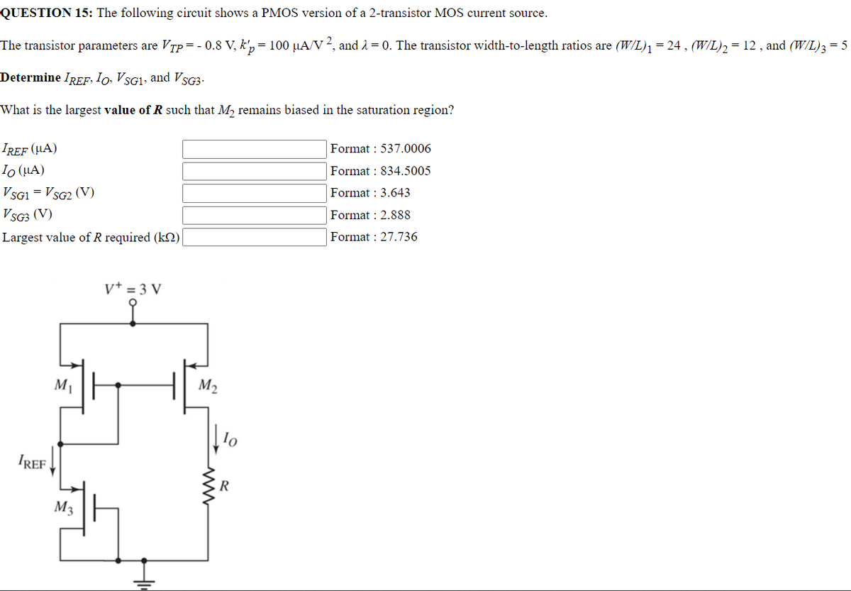 QUESTION 15: The following circuit shows a PMOS version of a 2-transistor MOS current source.
The transistor parameters are V₁p = - 0.8 V, k'p = 100 µA/V ², and λ = 0. The transistor width-to-length ratios are (W/L)₁ = 24, (W/L)₂ = 12, and (W/L)3 = 5
Determine IREF, IO, VSG₁, and VSG3.
What is the largest value of R such that M₂ remains biased in the saturation region?
IREF (UA)
Format : 537.0006
Io (μA)
Format: 834.5005
VSG1 = VSG2 (V)
Format: 3.643
VSG3 (V)
Format: 2.888
Largest value of R required (k)
Format: 27.736
V+ = 3 V
IREF
M₁
M3
M₂