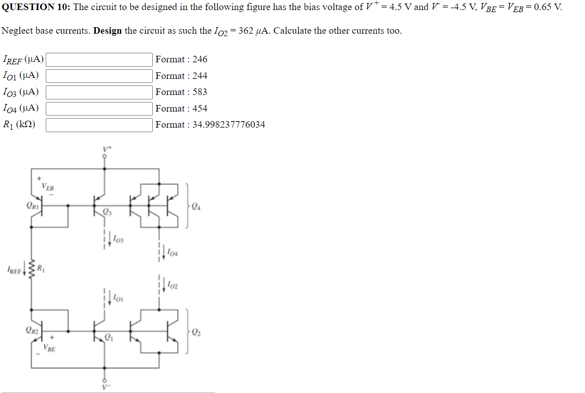 QUESTION 10: The circuit to be designed in the following figure has the bias voltage of V* = 4.5 V and V = -4.5 V, VBE VEB = 0.65 V.
Neglect base currents. Design the circuit as such the Io2 = 362 µA. Calculate the other currents too.
IREF (UA)
Format : 246
I01 (μA)
Format : 244
I03 (μA)
Format : 583
104 (μA)
Format : 454
R₁ (kQ)
Format: 34.998237776034
24
IREF
+
ORI
VEB
R₁
+
QR2
VBE
l3
||103
2₁
los
102
2₂