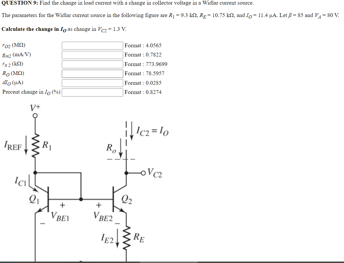 QUESTION 9: Find the change in load current with a change in collector voltage in a Widlar current source.
The parameters for the Widlar current source in the following figure are R₁ = 9.3 kQ, Rµ = 10.75 kº, and Io = 11.4 µA. Let ß = 85 and V₁ = 80 V.
Calculate the change in Io as change in Vc2 = 1.3 V.
ro2 (ΜΩ)
Format : 4.0565
Format: 0.7822
8m2 (mA/V)
π 2 (kQ)
Format: 773.9699
Ro (ΜΩ)
Format: 78.5957
dio (μA)
Format: 0.0285
Percent change in Io (%)
Format: 0.8274
V+
||1c₂=10
IREF
-OVC2
ICI
21
R₁
+
V BEI
Ro
+
VBE2
IE2.
22
RE
