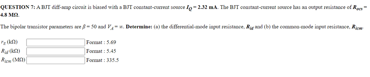 QUESTION 7: A BJT diff-amp circuit is biased with a BJT constant-current source Io = 2.32 mA. The BJT constant-current source has an output resistance of Rocs =
4.8 ΜΩ.
The bipolar transistor parameters are ß = 50 and VA=∞. Determine: (a) the differential-mode input resistance, Rid and (b) the common-mode input resistance, Ricm
*π (ΚΩ)
Rid (kn)
Ricm (MQ)
Format : 5.69
Format : 5.45
Format : 335.5