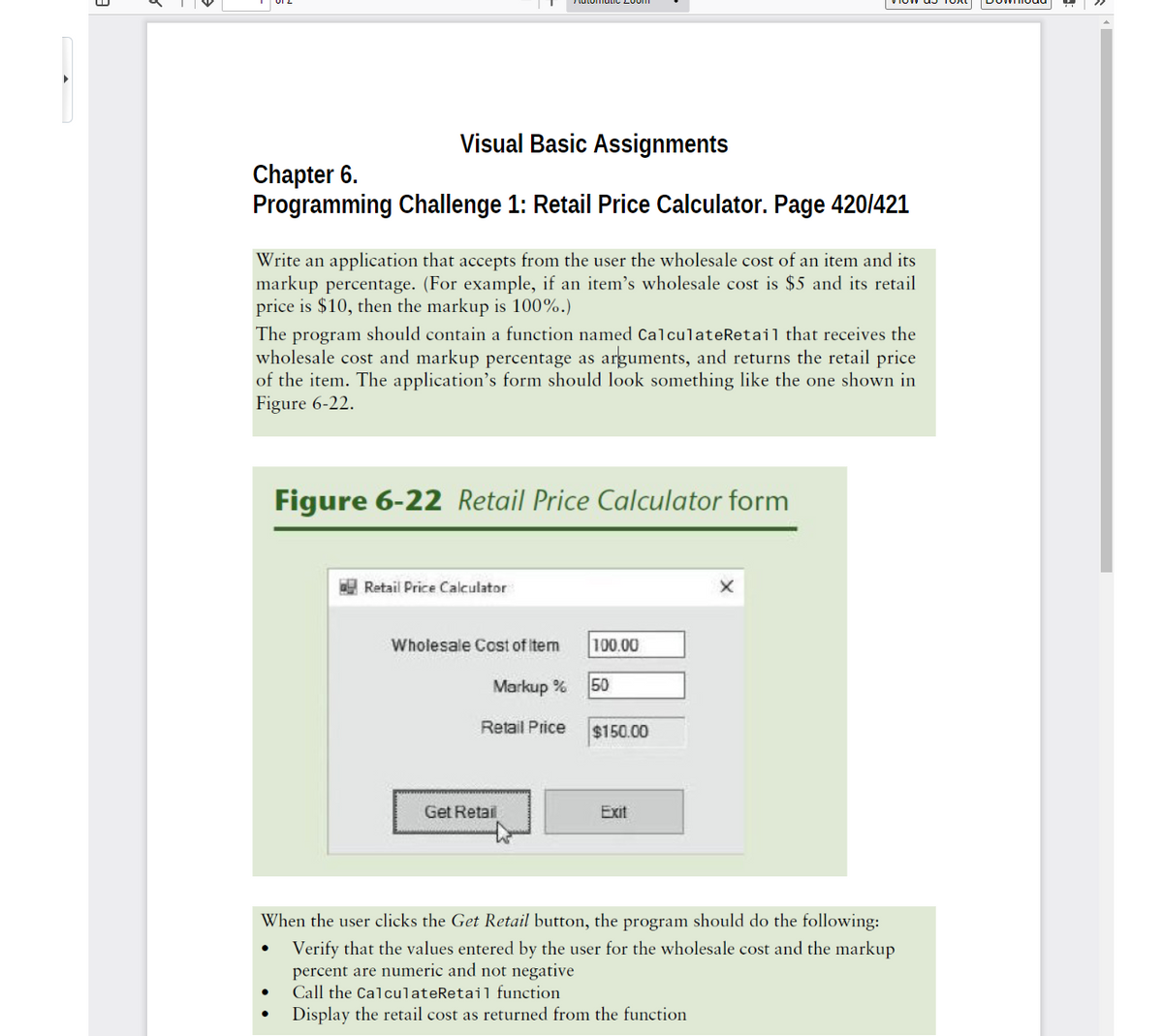 Visual Basic Assignments
Chapter 6.
Programming Challenge 1: Retail Price Calculator. Page 420/421
Write an application that accepts from the user the wholesale cost of an item and its
markup percentage. (For example, if an item's wholesale cost is $5 and its retail
price is $10, then the markup is 100%.)
The program should contain a function named CalculateRetail that receives the
wholesale cost and markup percentage as arguments, and returns the retail price
of the item. The application's form should look something like the one shown in
Figure 6-22.
Figure 6-22 Retail Price Calculator form
Retail Price Calculator
Wholesale Cost of item
100.00
Markup %
50
Retail Price
$150.00
Get Retail
Exit
When the user clicks the Get Retail button, the program should do the following:
Verify that the values entered by the user for the wholesale cost and the markup
percent are numeric and not negative
Call the CalculateRetail function
Display the retail cost as returned from the function
