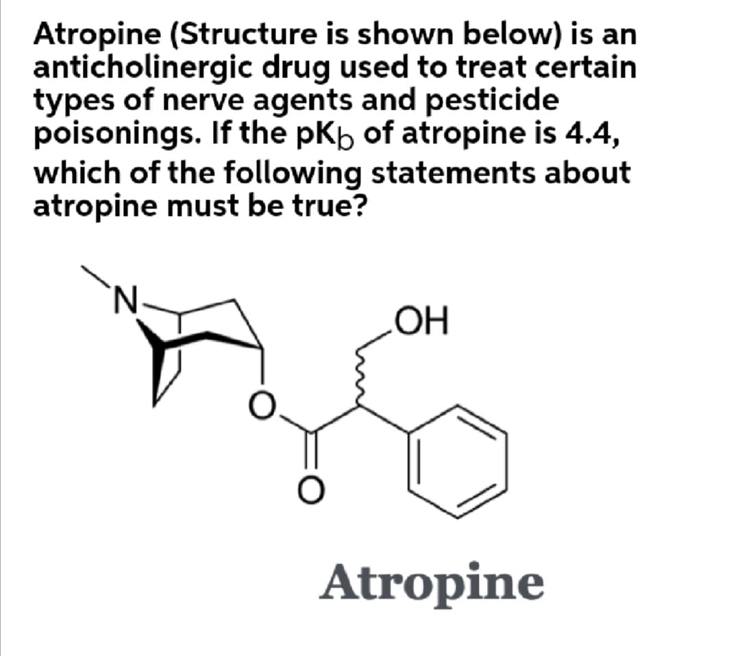 Atropine (Structure is shown below) is an
anticholinergic drug used to treat certain
types of nerve agents and pesticide
poisonings. If the pKb of atropine is 4.4,
which of the following statements about
atropine must be true?
'N.
Atropine
