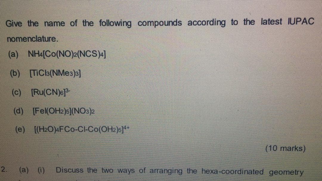 Give the name of the following compounds according to the latest IUPAC
nomenclature.
(a) NH4[Co(NO)2(NCS)4]
(b) [TIC3(NM 3)3]
(c) [Ru(CN)6]*
(d) (Fel(OH2)s](NOs)2
(e) [(H2O)«FCo-CI-Co(OH2)s]**
(10 marks)
2.
(a) (i)
Discuss the two ways of arranging the hexa-coordinated geometry
