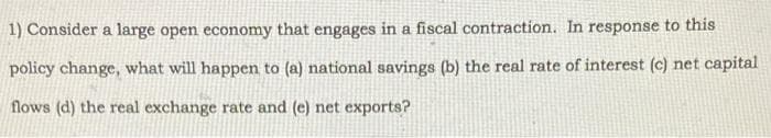 1) Consider a large open economy that engages in a fiscal contraction. In response to this
policy change, what will happen to (a) national savings (b) the real rate of interest (c) net capital
flows (d) the real exchange rate and (e) net exports?
