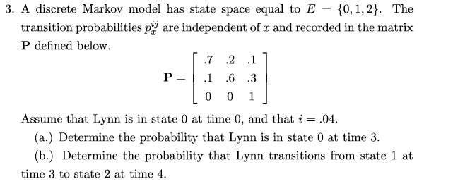 3. A discrete Markov model has state space equal to E
{0, 1, 2}. The
transition probabilities p are independent of r and recorded in the matrix
P defined below.
.7 .2
.1
P =
.1
.6 .3
1
Assume that Lynn is in state 0 at time 0, and that i = .04.
(a.) Determine the probability that Lynn is in state 0 at time 3.
(b.) Determine the probability that Lynn transitions from state 1 at
time 3 to state 2 at time 4.
