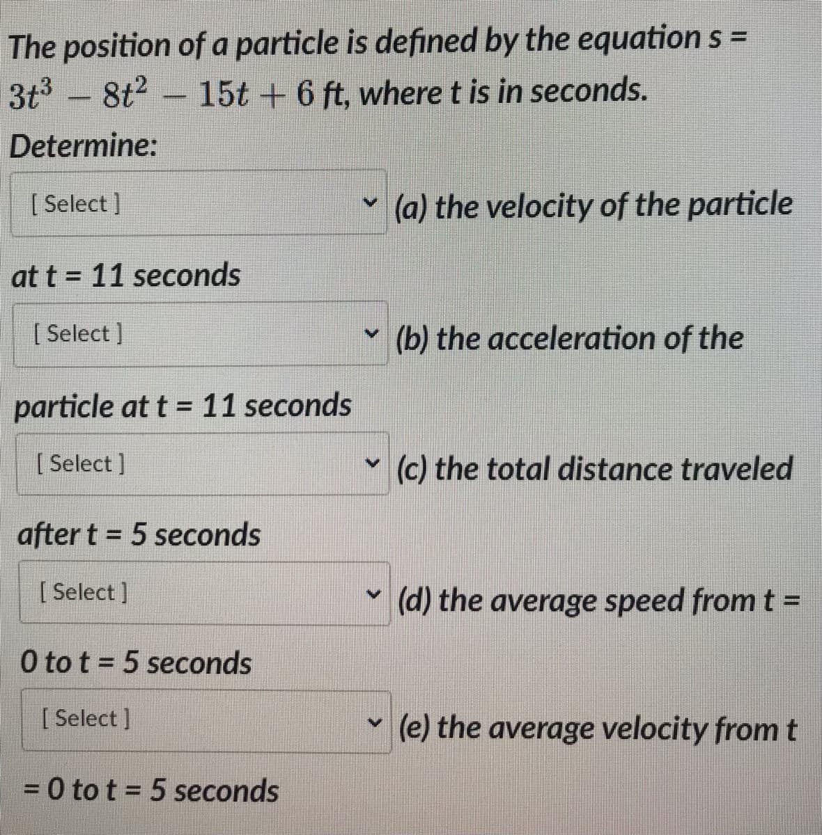 The position of a particle is defined by the equation s =
3t³8t² 15t + 6 ft, where t is in seconds.
Determine:
[Select]
at t= 11 seconds
[Select]
particle at t = 11 seconds
[Select]
after t = 5 seconds
[ Select]
0 to t = 5 seconds
[Select]
= 0 to t = 5 seconds
V
V
>
V
(a) the velocity of the particle
(b) the acceleration of the
(c) the total distance traveled
(d) the average speed from t =
(e) the average velocity from t