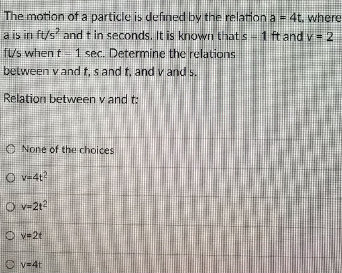 The motion of a particle is defined by the relation a = 4t, where
a is in ft/s2 and t in seconds. It is known that s = 1 ft and v = 2
ft/s when t= 1 sec. Determine the relations
between vand t, s and t, and v and s.
Relation between v and t:
O None of the choices
Ov=4t²
Ov=2t²
Ov=2t
Ov=4t