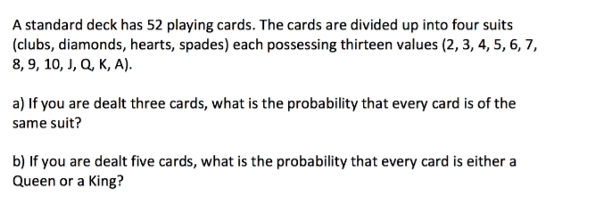 A standard deck has 52 playing cards. The cards are divided up into four suits
(clubs, diamonds, hearts, spades) each possessing thirteen values (2, 3, 4, 5, 6, 7,
8, 9, 10, J, Q, K, A).
a) If you are dealt three cards, what is the probability that every card is of the
same suit?
b) If you are dealt five cards, what is the probability that every card is either a
Queen or a King?