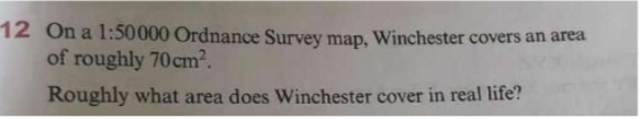 12 On a 1:50000 Ordnance Survey map, Winchester covers an area
of roughly 70 cm².
Roughly what area does Winchester cover in real life?