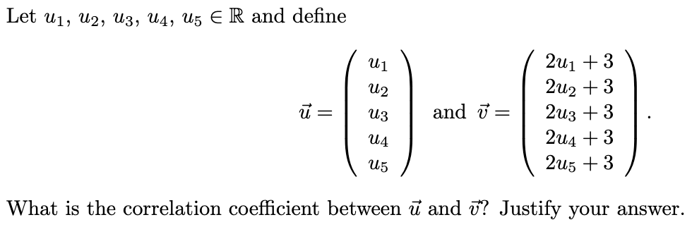 Let u₁, U2, U3, U4, U5 E R and define
ū =
U1
ՂԱԶ
U3
ՂԱՃ
U5
and =
2u1 +3
2u2 +3
2u3 +3
2u4 +3
2u5 +3
What is the correlation coefficient between u and ? Justify your answer.