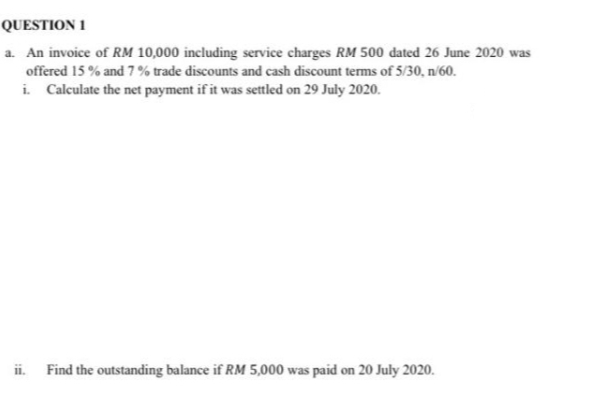 QUESTION 1
a. An invoice of RM 10,000 including service charges RM 500 dated 26 June 2020 was
offered 15% and 7% trade discounts and cash discount terms of 5/30, n/60.
i. Calculate the net payment if it was settled on 29 July 2020.
ii.
Find the outstanding balance if RM 5,000 was paid on 20 July 2020.