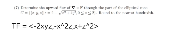 (7) Determine the upward flux of V x F through the part of the elliptical cone
C = {(x, y, z)|2=2-√²+4y²,0 ≤ ≤ 2}. Round to the nearest hundredth.
TF = <-2xyz,-x^2z,x+z^2>
