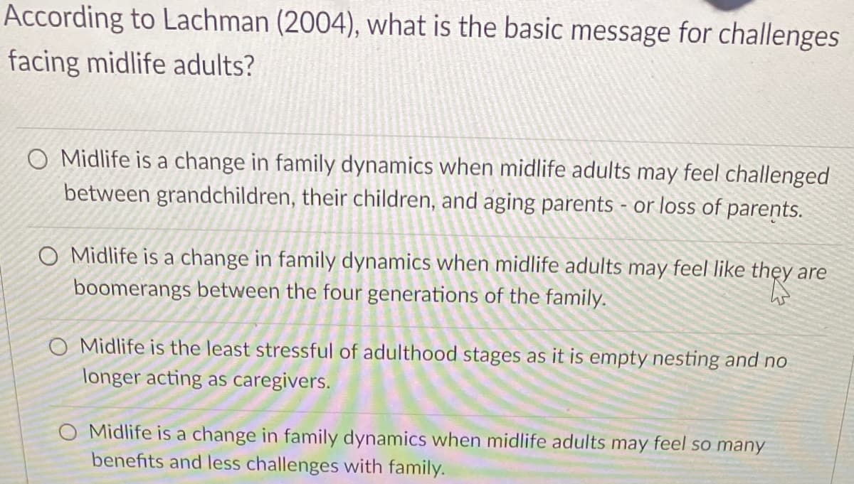 According to Lachman (2004), what is the basic message for challenges
facing midlife adults?
O Midlife is a change in family dynamics when midlife adults may feel challenged
between grandchildren, their children, and aging parents - or loss of parents.
O Midlife is a change in family dynamics when midlife adults may feel like thẹy are
boomerangs between the four generations of the family.
O Midlife is the least stressful of adulthood stages as it is empty nesting and no
longer acting as caregivers.
O Midlife is a change in family dynamics when midlife adults may feel so many
benefits and less challenges with family.
