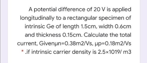 A potential difference of 20 V is applied
longitudinally to a rectangular specimen of
intrinsic Ge of length 1.5cm, width 0.6cm
and thickness 0.15cm. Calculate the total
current, Givenun=D0.38m2/Vs, up=0.18m2/Vs
* .if intrinsic carrier density is 2.5x1019/ m3

