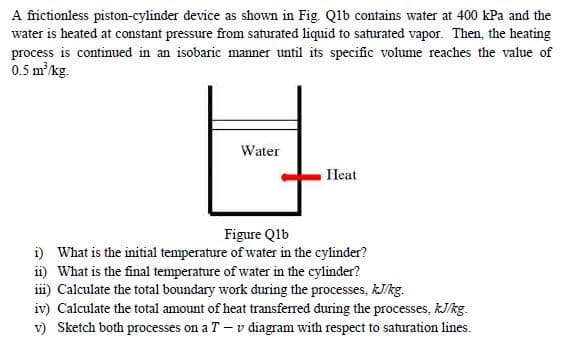 A frictionless piston-cylinder device as shown in Fig. Qlb contains water at 400 kPa and the
water is heated at constant pressure from saturated liquid to saturated vapor. Then, the heating
process is continued in an isobaric manner until its specific volume reaches the value of
0.5 mkg.
Water
Heat
Figure Qlb
i) What is the initial temperature of water in the cylinder?
ii) What is the final temperature of water in the cylinder?
iii) Calculate the total boundary work đuring the processes, kJ/kg.
iv) Calculate the total amount of heat transferred during the processes, kJ/kg.
v) Sketch both processes on a T – v diagram with respect to saturation lines.
