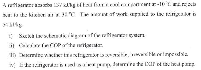 A refrigerator absorbs 137 kJ/kg of heat from a cool compartment at -10°C and rejects
heat to the kitchen air at 30 °C. The amount of work supplied to the refrigetator is
54 kJ/kg.
i) Sketch the schematic diagram of the refrigerator system.
ii) Calculate the COP of the refrigerator.
iii) Determine whether this refrigerator is reversible, irreversible or impossible.
iv) If the refrigerator is used as a heat pump, determine the COP of the heat pump.
