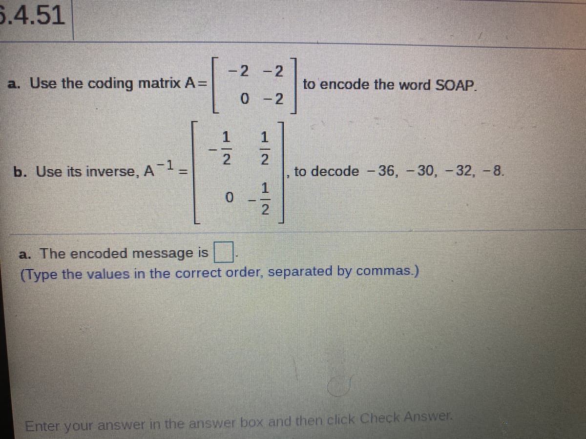 6.4.51
-2 -2
a. Use the coding matrix A=
to encode the word SOAP.
0 -2
1
2.
b. Use its inverse, A=
2
to decode -36, - 30, -32, -8.
2.
a. The encoded message is
(Type the values in the correct order, separated by commas.)
Enter your answer in the answer box and then click Check Answer.
