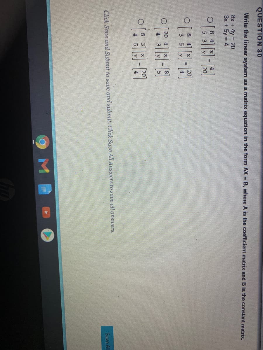 QUESTION 30
Write the linear system as a matrix equation in the form AX - B, where A is the coefficient matrix and B is the constant matrix.
8x + 4y = 20
3x + 5y = 4
8 4
[4
%D
5 3
20
8 4
20
3 5
20 4
%3D
4.
S 3
%3D
4 5
Click Save and Submit to save and submit. Click Save All Answers to save all answers.
Save Al
