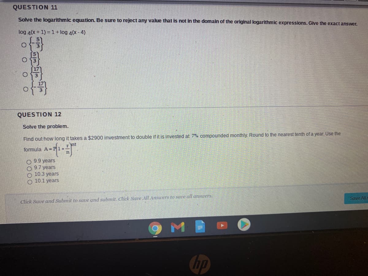 QUESTION 11
Solve the logarithmic equation. Be sure to reject any value that is not in the domain of the original logarithmic expressions. Give the exact answer.
log 4(x+ 1) = 1+ log 4(x - 4)
of
QUESTION 12
Solve the problem.
Find out how long it takes a $2900 investment to double if it is invested at 7% compounded monthly. Round to the nearest tenth of a year. Use the
-ず
formula A=
O 9.9 years
9.7 years
10.3 years
O 10.1 years
Save All
Click Save and Submit to save and submit. Click Save All Answers to save all answers.
hp
