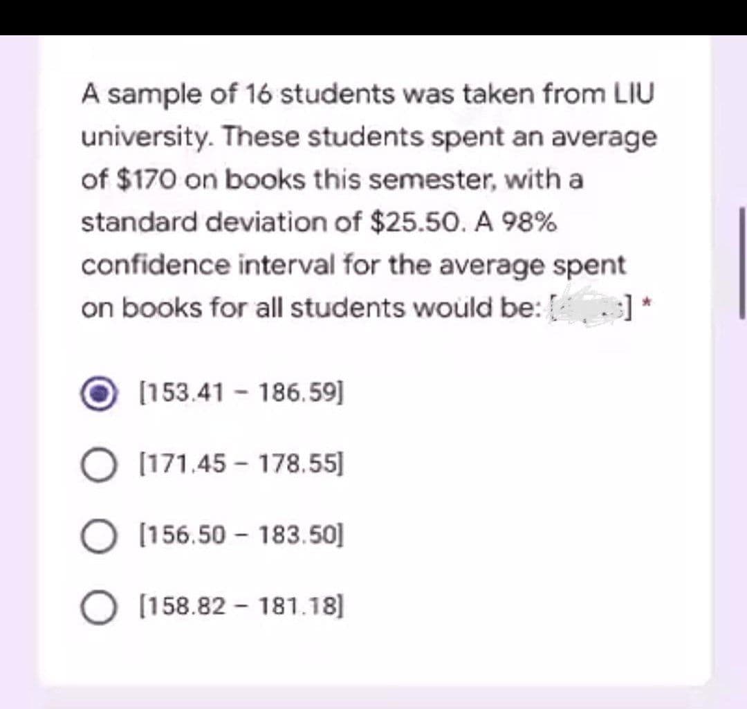 A sample of 16 students was taken from LIU
university. These students spent an average
of $170 on books this semester, with a
standard deviation of $25.50. A 98%
confidence interval for the average spent
on books for all students would be: [43]*
O[153.41 186.59]
O [171.45-178.55]
O [156.50-183.50]
O [158.82-181.18]