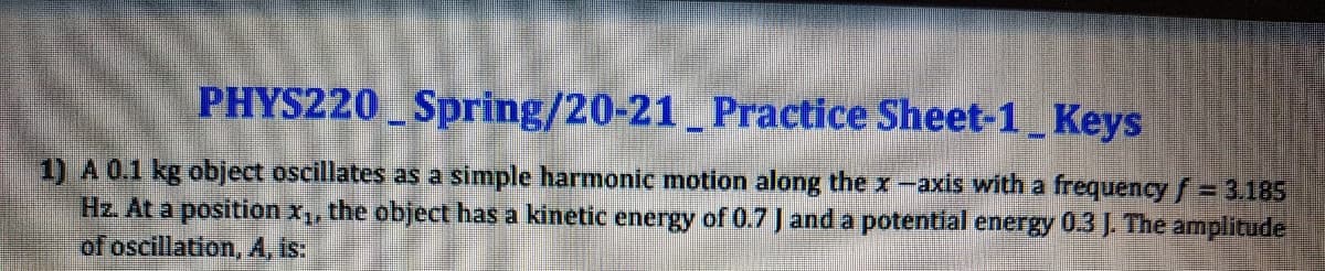 PHYS220 Spring/20-21 Practice Sheet-1 Keys
1) A 0.1 kg object oscillates as a simple harmonic motion along the x-axis with a frequency f= 3.185
Hz. At a position x,, the object has a kinetic energy of 0.7 J and a potential energy 0.3 J. The amplitude
of oscillation, A, Is:
