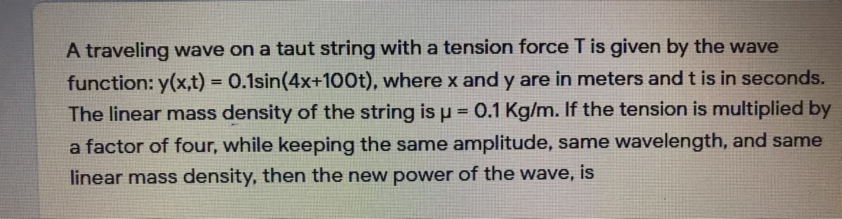 A traveling wave on a taut string with a tension force Tis given by the wave
function: y(x,t) = 0.1sin(4x+100t), where x and y are in meters and t is in seconds.
The linear mass density of the string is
%3D
0.1 Kg/m. If the tension is multiplied by
a factor of four, while keeping the same amplitude, same wavelength, and same
linear mass density, then the new power of the wave, is
