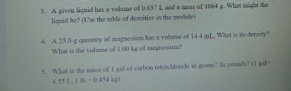 3. A given liquid has a volume of 0.657L and a mass ol 1064 g. What might the
liquid be? (Use the table of densities in the module)
4. A 25.0-g quantity of magnesium has a volume of 144 mL What is its density?
What is the volume of 1.00 kg of magnesiun?
5. What is the mass of I gal of curbon tetrachloride in grams? In pounds? (I gal-
4.55 1. Ib. 0454 kg)
